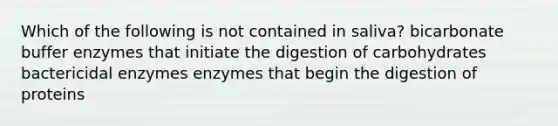 Which of the following is not contained in saliva? bicarbonate buffer enzymes that initiate the digestion of carbohydrates bactericidal enzymes enzymes that begin the digestion of proteins