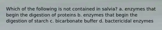 Which of the following is not contained in salvia? a. enzymes that begin the digestion of proteins b. enzymes that begin the digestion of starch c. bicarbonate buffer d. bactericidal enzymes