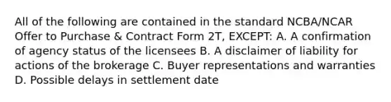 All of the following are contained in the standard NCBA/NCAR Offer to Purchase & Contract Form 2T, EXCEPT: A. A confirmation of agency status of the licensees B. A disclaimer of liability for actions of the brokerage C. Buyer representations and warranties D. Possible delays in settlement date