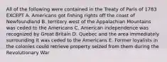 All of the following were contained in the Treaty of Paris of 1783 EXCEPT A. Americans got fishing rights off the coast of Newfoundland B. territory west of the Appalachian Mountains was ceded to the Americans C. American independence was recognized by Great Britain D. Quebec and the area immediately surrounding it was ceded to the Americans E. Former loyalists in the colonies could retrieve property seized from them during the Revolutionary War