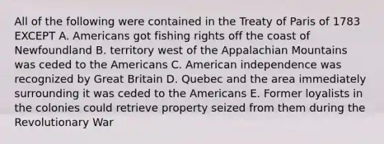 All of the following were contained in the Treaty of Paris of 1783 EXCEPT A. Americans got fishing rights off the coast of Newfoundland B. territory west of the Appalachian Mountains was ceded to the Americans C. American independence was recognized by Great Britain D. Quebec and the area immediately surrounding it was ceded to the Americans E. Former loyalists in the colonies could retrieve property seized from them during the Revolutionary War