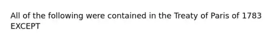 All of the following were contained in the Treaty of Paris of 1783 EXCEPT