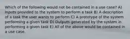 Which of the following would not be contained in a use case? A) Inputs provided to the system to perform a task B) A description of a task the user wants to perform C) A prototype of the system performing a given task D) Outputs generated by the system in performing a given task E) All of the above would be contained in a use case.