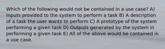 Which of the following would not be contained in a use case? A) Inputs provided to the system to perform a task B) A description of a task the user wants to perform C) A prototype of the system performing a given task D) Outputs generated by the system in performing a given task E) All of the above would be contained in a use case.