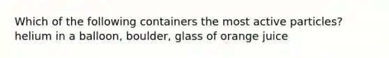 Which of the following containers the most active particles? helium in a balloon, boulder, glass of orange juice