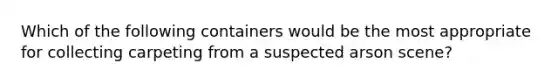 Which of the following containers would be the most appropriate for collecting carpeting from a suspected arson scene?