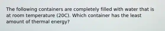 The following containers are completely filled with water that is at room temperature (20C). Which container has the least amount of thermal energy?