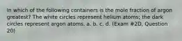 In which of the following containers is the mole fraction of argon greatest? The white circles represent helium atoms; the dark circles represent argon atoms. a. b. c. d. (Exam #2D, Question 20)