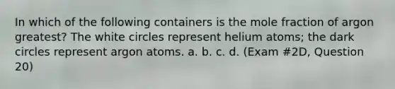 In which of the following containers is the mole fraction of argon greatest? The white circles represent helium atoms; the dark circles represent argon atoms. a. b. c. d. (Exam #2D, Question 20)