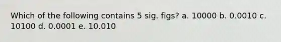 Which of the following contains 5 sig. figs? a. 10000 b. 0.0010 c. 10100 d. 0.0001 e. 10.010