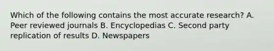 Which of the following contains the most accurate research? A. Peer reviewed journals B. Encyclopedias C. Second party replication of results D. Newspapers