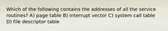 Which of the following contains the addresses of all the service routines? A) page table B) interrupt vector C) system call table D) file descriptor table