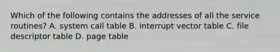 Which of the following contains the addresses of all the service routines? A. system call table B. interrupt vector table C. file descriptor table D. page table