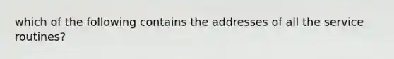 which of the following contains the addresses of all the service routines?