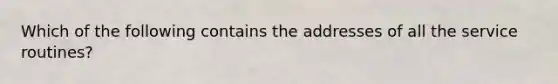 Which of the following contains the addresses of all the service routines?