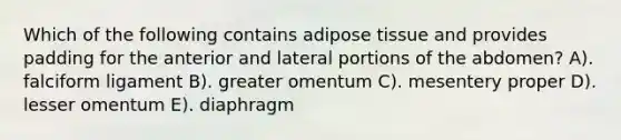 Which of the following contains adipose tissue and provides padding for the anterior and lateral portions of the abdomen? A). falciform ligament B). greater omentum C). mesentery proper D). lesser omentum E). diaphragm