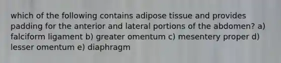 which of the following contains adipose tissue and provides padding for the anterior and lateral portions of the abdomen? a) falciform ligament b) greater omentum c) mesentery proper d) lesser omentum e) diaphragm