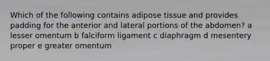 Which of the following contains adipose tissue and provides padding for the anterior and lateral portions of the abdomen? a lesser omentum b falciform ligament c diaphragm d mesentery proper e greater omentum