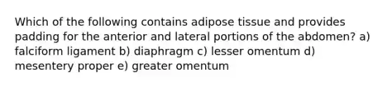 Which of the following contains adipose tissue and provides padding for the anterior and lateral portions of the abdomen? a) falciform ligament b) diaphragm c) lesser omentum d) mesentery proper e) greater omentum