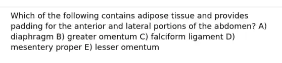 Which of the following contains adipose tissue and provides padding for the anterior and lateral portions of the abdomen? A) diaphragm B) greater omentum C) falciform ligament D) mesentery proper E) lesser omentum