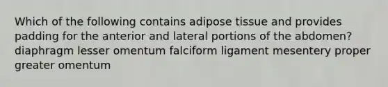 Which of the following contains adipose tissue and provides padding for the anterior and lateral portions of the abdomen? diaphragm lesser omentum falciform ligament mesentery proper greater omentum