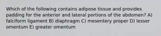 Which of the following contains adipose tissue and provides padding for the anterior and lateral portions of the abdomen? A) falciform ligament B) diaphragm C) mesentery proper D) lesser omentum E) greater omentum