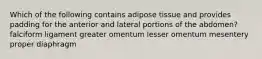 Which of the following contains adipose tissue and provides padding for the anterior and lateral portions of the abdomen? falciform ligament greater omentum lesser omentum mesentery proper diaphragm