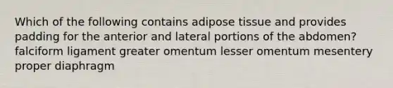 Which of the following contains adipose tissue and provides padding for the anterior and lateral portions of the abdomen? falciform ligament greater omentum lesser omentum mesentery proper diaphragm