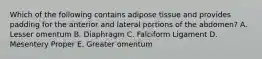 Which of the following contains adipose tissue and provides padding for the anterior and lateral portions of the abdomen? A. Lesser omentum B. Diaphragm C. Falciform Ligament D. Mesentery Proper E. Greater omentum