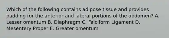 Which of the following contains adipose tissue and provides padding for the anterior and lateral portions of the abdomen? A. Lesser omentum B. Diaphragm C. Falciform Ligament D. Mesentery Proper E. Greater omentum