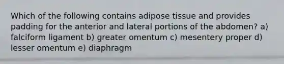 Which of the following contains adipose tissue and provides padding for the anterior and lateral portions of the abdomen? a) falciform ligament b) greater omentum c) mesentery proper d) lesser omentum e) diaphragm