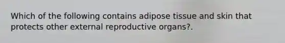 Which of the following contains adipose tissue and skin that protects other external reproductive organs?.