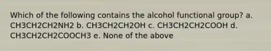 Which of the following contains the alcohol functional group? a. CH3CH2CH2NH2 b. CH3CH2CH2OH c. CH3CH2CH2COOH d. CH3CH2CH2COOCH3 e. None of the above