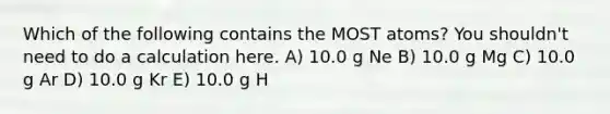 Which of the following contains the MOST atoms? You shouldn't need to do a calculation here. A) 10.0 g Ne B) 10.0 g Mg C) 10.0 g Ar D) 10.0 g Kr E) 10.0 g H