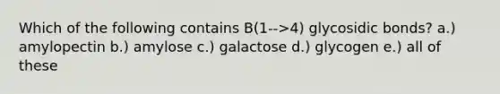 Which of the following contains B(1-->4) glycosidic bonds? a.) amylopectin b.) amylose c.) galactose d.) glycogen e.) all of these