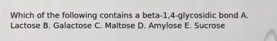 Which of the following contains a beta-1,4-glycosidic bond A. Lactose B. Galactose C. Maltose D. Amylose E. Sucrose