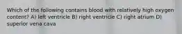 Which of the following contains blood with relatively high oxygen content? A) left ventricle B) right ventricle C) right atrium D) superior vena cava