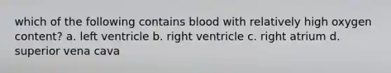 which of the following contains blood with relatively high oxygen content? a. left ventricle b. right ventricle c. right atrium d. superior vena cava