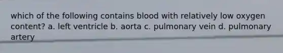 which of the following contains blood with relatively low oxygen content? a. left ventricle b. aorta c. pulmonary vein d. pulmonary artery