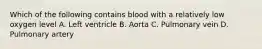 Which of the following contains blood with a relatively low oxygen level A. Left ventricle B. Aorta C. Pulmonary vein D. Pulmonary artery