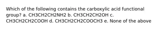 Which of the following contains the carboxylic acid functional group? a. CH3CH2CH2NH2 b. CH3CH2CH2OH c. CH3CH2CH2COOH d. CH3CH2CH2COOCH3 e. None of the above