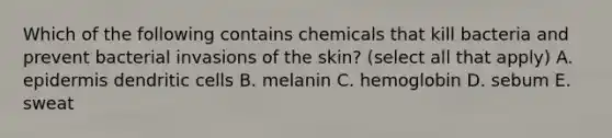 Which of the following contains chemicals that kill bacteria and prevent bacterial invasions of the skin? (select all that apply) A. epidermis dendritic cells B. melanin C. hemoglobin D. sebum E. sweat