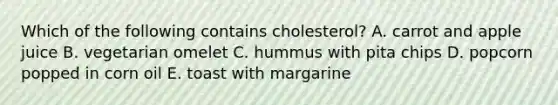 Which of the following contains cholesterol? A. carrot and apple juice B. vegetarian omelet C. hummus with pita chips D. popcorn popped in corn oil E. toast with margarine