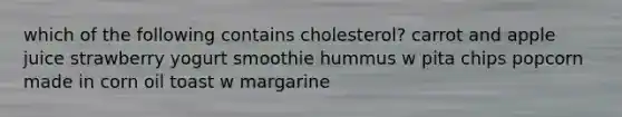 which of the following contains cholesterol? carrot and apple juice strawberry yogurt smoothie hummus w pita chips popcorn made in corn oil toast w margarine