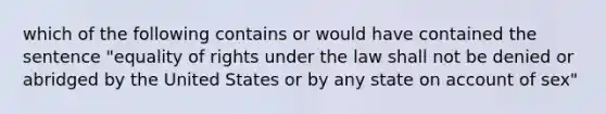 which of the following contains or would have contained the sentence "equality of rights under the law shall not be denied or abridged by the United States or by any state on account of sex"