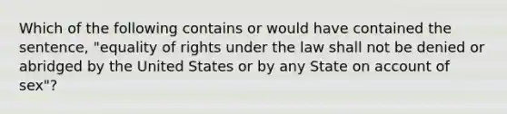 Which of the following contains or would have contained the sentence, "equality of rights under the law shall not be denied or abridged by the United States or by any State on account of sex"?