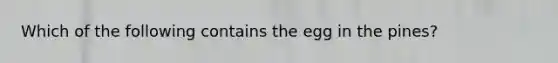 Which of the following contains the egg in the pines?