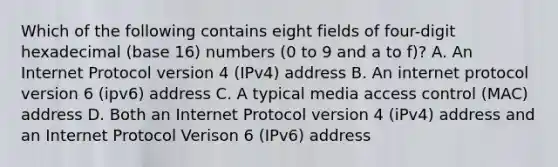 Which of the following contains eight fields of four-digit hexadecimal (base 16) numbers (0 to 9 and a to f)? A. An Internet Protocol version 4 (IPv4) address B. An internet protocol version 6 (ipv6) address C. A typical media access control (MAC) address D. Both an Internet Protocol version 4 (iPv4) address and an Internet Protocol Verison 6 (IPv6) address