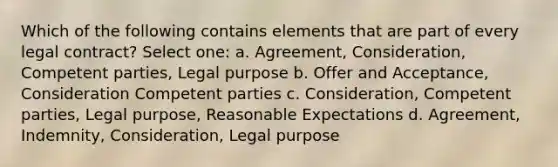 Which of the following contains elements that are part of every legal contract? Select one: a. Agreement, Consideration, Competent parties, Legal purpose b. Offer and Acceptance, Consideration Competent parties c. Consideration, Competent parties, Legal purpose, Reasonable Expectations d. Agreement, Indemnity, Consideration, Legal purpose