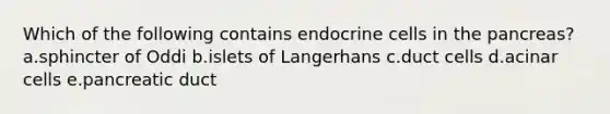 Which of the following contains endocrine cells in the pancreas? a.sphincter of Oddi b.islets of Langerhans c.duct cells d.acinar cells e.pancreatic duct